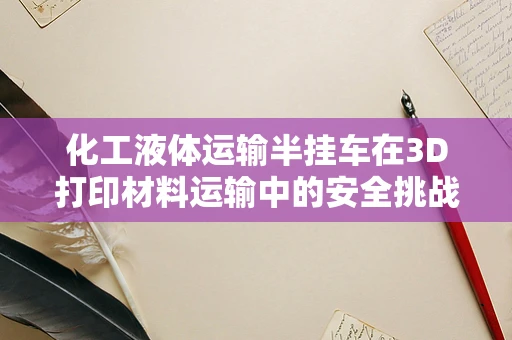 化工液体运输半挂车在3D打印材料运输中的安全挑战与对策