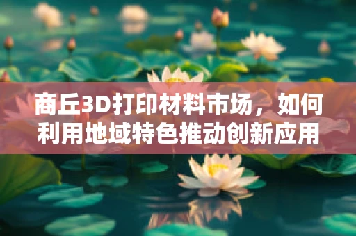 商丘3D打印材料市场，如何利用地域特色推动创新应用？