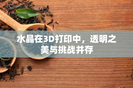 水晶在3D打印中，透明之美与挑战并存