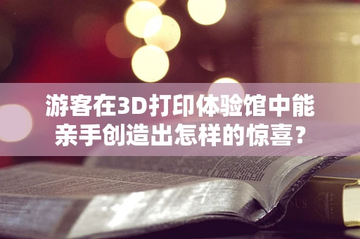游客在3D打印体验馆中能亲手创造出怎样的惊喜？