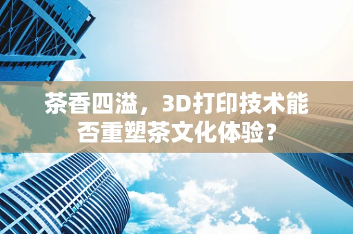 茶香四溢，3D打印技术能否重塑茶文化体验？