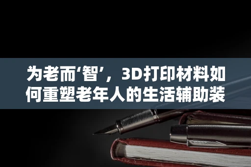 为老而‘智’，3D打印材料如何重塑老年人的生活辅助装备？