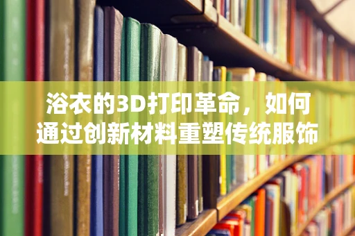 浴衣的3D打印革命，如何通过创新材料重塑传统服饰？