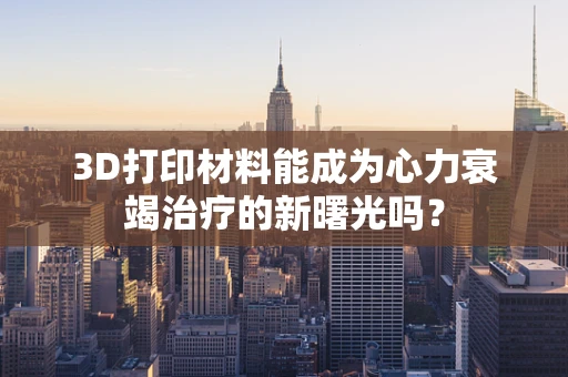 3D打印材料能成为心力衰竭治疗的新曙光吗？