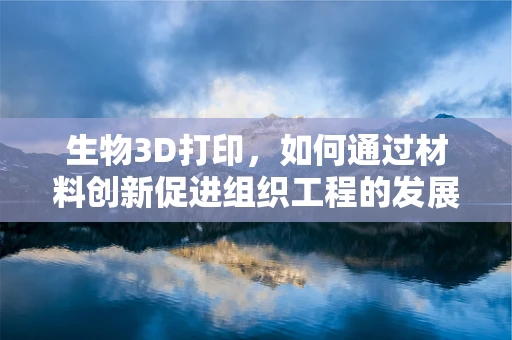 生物3D打印，如何通过材料创新促进组织工程的发展？