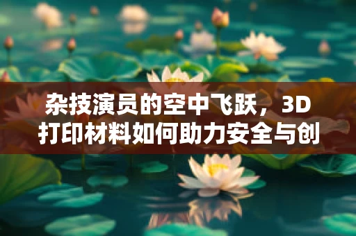 杂技演员的空中飞跃，3D打印材料如何助力安全与创意？