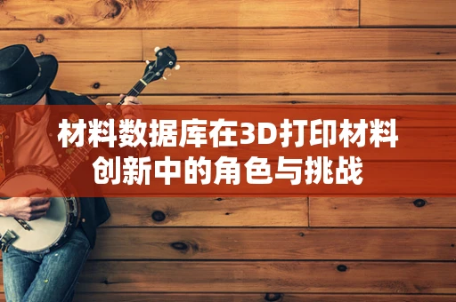 材料数据库在3D打印材料创新中的角色与挑战