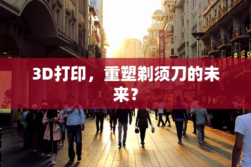 3D打印，重塑剃须刀的未来？