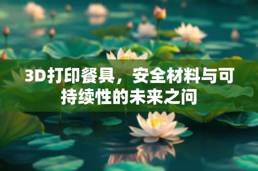 3D打印餐具，安全材料与可持续性的未来之问