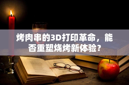 烤肉串的3D打印革命，能否重塑烧烤新体验？