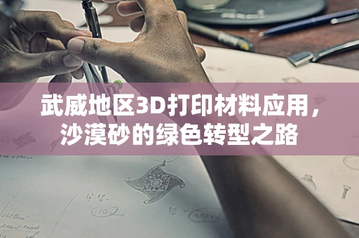 武威地区3D打印材料应用，沙漠砂的绿色转型之路