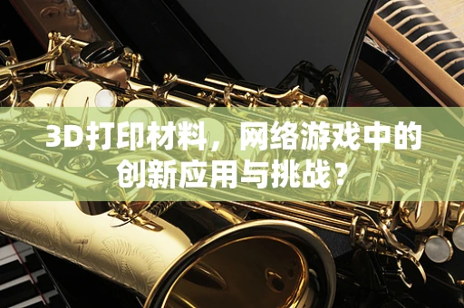 3D打印材料，网络游戏中的创新应用与挑战？