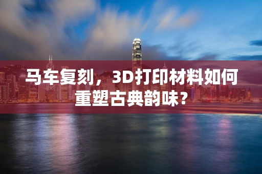 马车复刻，3D打印材料如何重塑古典韵味？