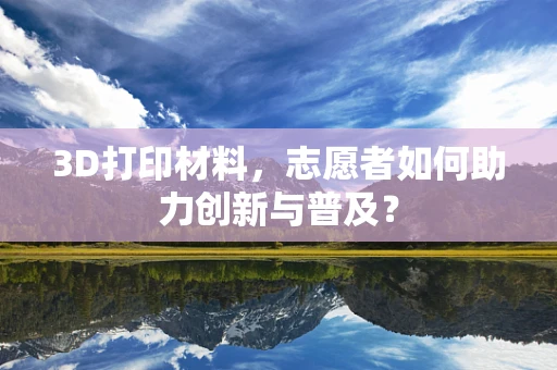 3D打印材料，志愿者如何助力创新与普及？