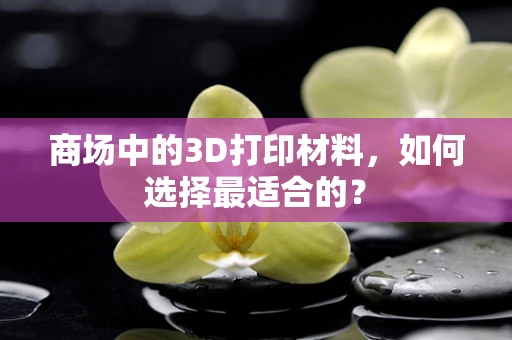 商场中的3D打印材料，如何选择最适合的？