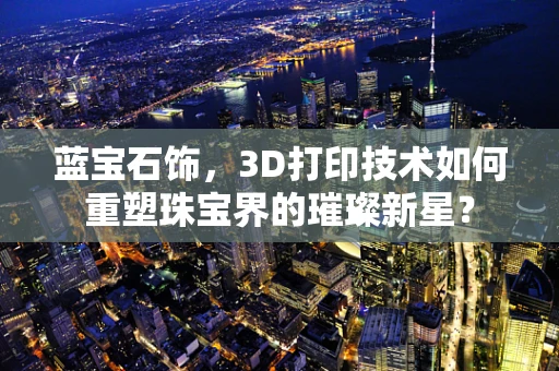 蓝宝石饰，3D打印技术如何重塑珠宝界的璀璨新星？