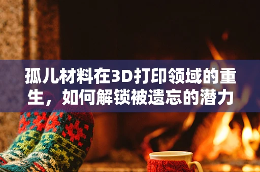 孤儿材料在3D打印领域的重生，如何解锁被遗忘的潜力？
