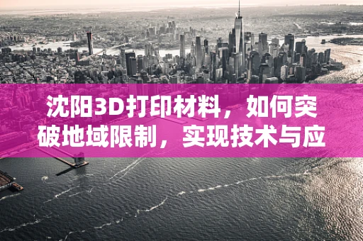 沈阳3D打印材料，如何突破地域限制，实现技术与应用双飞跃？