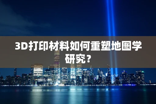3D打印材料如何重塑地图学研究？