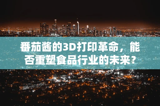 番茄酱的3D打印革命，能否重塑食品行业的未来？