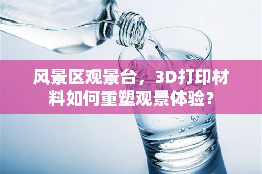 风景区观景台，3D打印材料如何重塑观景体验？