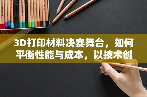 3D打印材料决赛舞台，如何平衡性能与成本，以技术创新引领未来？