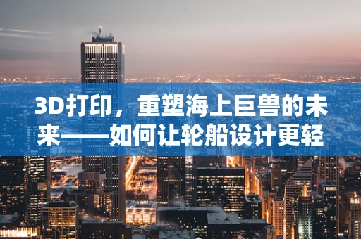 3D打印，重塑海上巨兽的未来——如何让轮船设计更轻、更坚固？