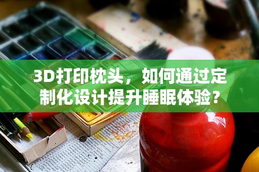 3D打印枕头，如何通过定制化设计提升睡眠体验？