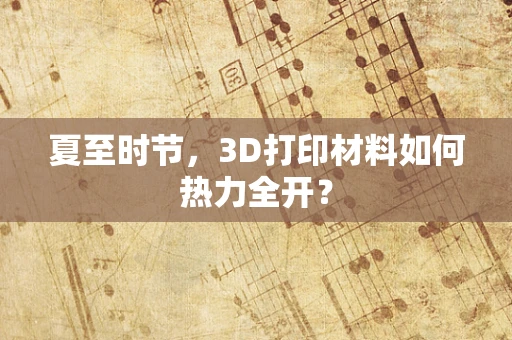 夏至时节，3D打印材料如何热力全开？