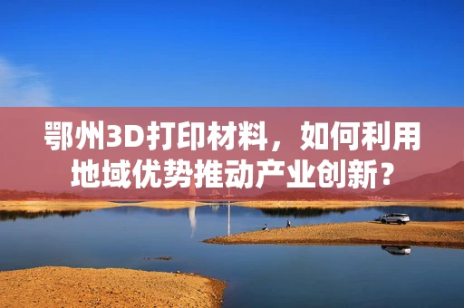 鄂州3D打印材料，如何利用地域优势推动产业创新？