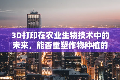 3D打印在农业生物技术中的未来，能否重塑作物种植的‘细胞级’革命？