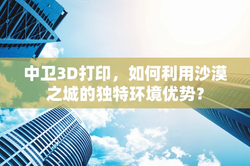 中卫3D打印，如何利用沙漠之城的独特环境优势？