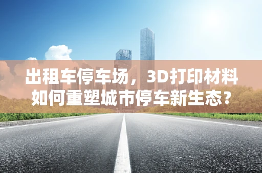 出租车停车场，3D打印材料如何重塑城市停车新生态？