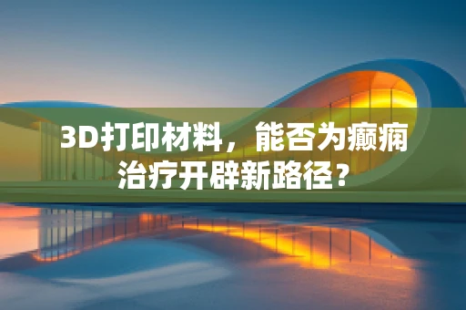 3D打印材料，能否为癫痫治疗开辟新路径？