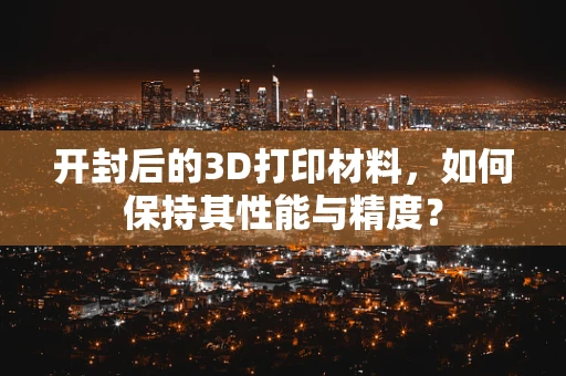 开封后的3D打印材料，如何保持其性能与精度？