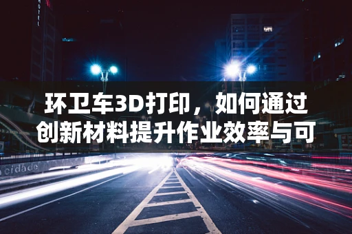 环卫车3D打印，如何通过创新材料提升作业效率与可持续性？