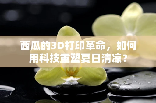 西瓜的3D打印革命，如何用科技重塑夏日清凉？
