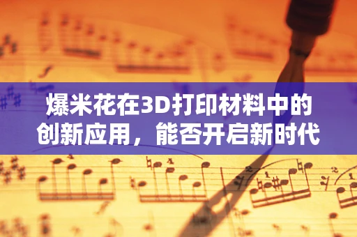 爆米花在3D打印材料中的创新应用，能否开启新时代的零食制造技术？