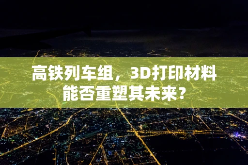 高铁列车组，3D打印材料能否重塑其未来？