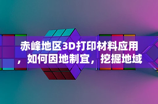 赤峰地区3D打印材料应用，如何因地制宜，挖掘地域特色？