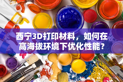 西宁3D打印材料，如何在高海拔环境下优化性能？