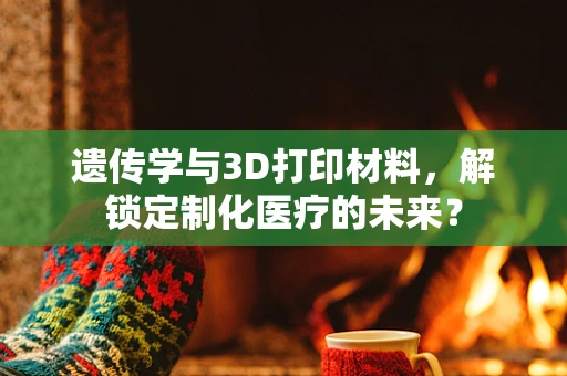 遗传学与3D打印材料，解锁定制化医疗的未来？