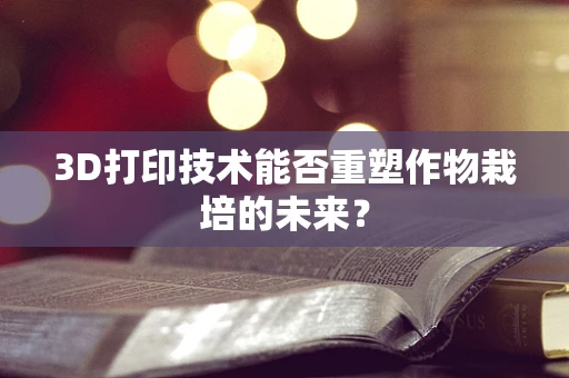 3D打印技术能否重塑作物栽培的未来？