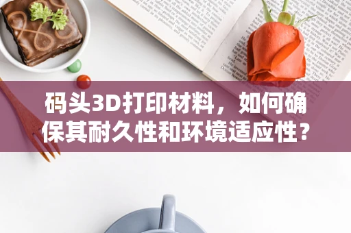 码头3D打印材料，如何确保其耐久性和环境适应性？