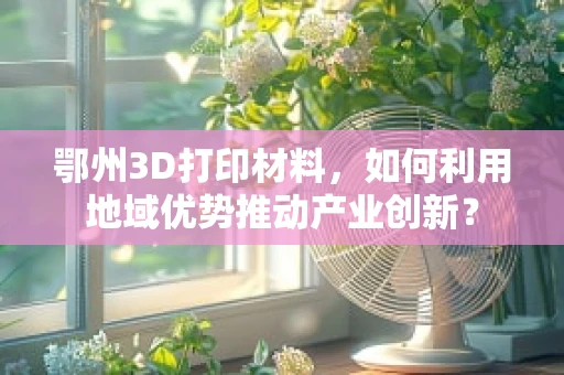 鄂州3D打印材料，如何利用地域优势推动产业创新？