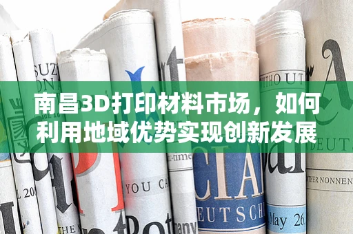 南昌3D打印材料市场，如何利用地域优势实现创新发展？