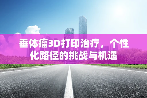 垂体瘤3D打印治疗，个性化路径的挑战与机遇