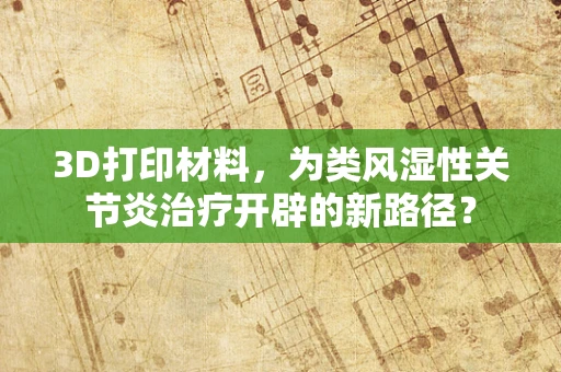 3D打印材料，为类风湿性关节炎治疗开辟的新路径？