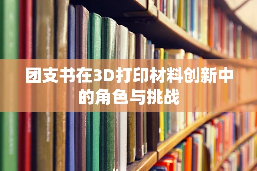 团支书在3D打印材料创新中的角色与挑战