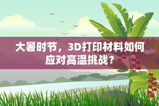 大暑时节，3D打印材料如何应对高温挑战？